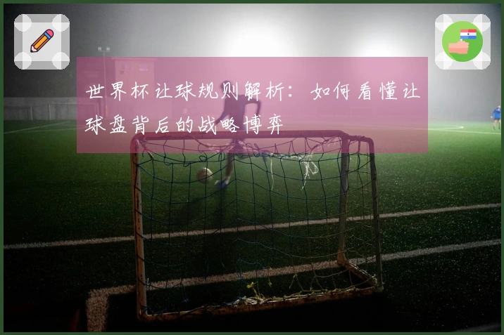 世界杯让球规则解析：如何看懂让球盘背后的战略博弈
